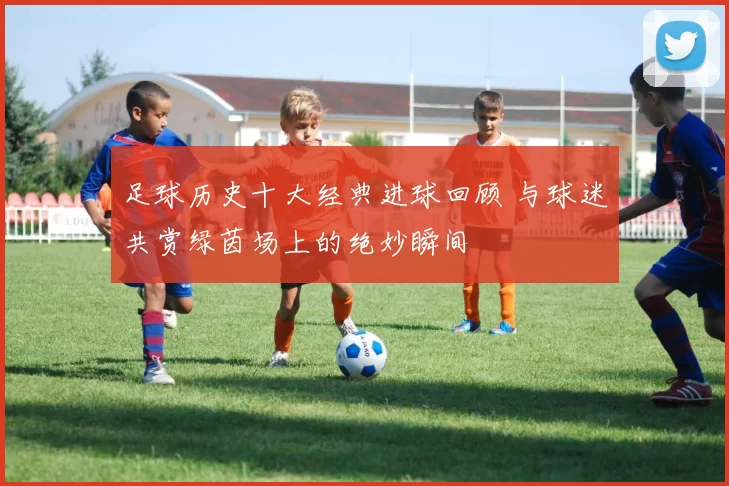 足球历史十大经典进球回顾 与球迷共赏绿茵场上的绝妙瞬间