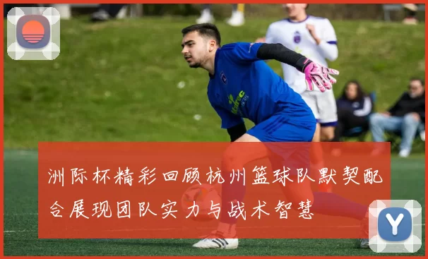 洲际杯精彩回顾杭州篮球队默契配合展现团队实力与战术智慧