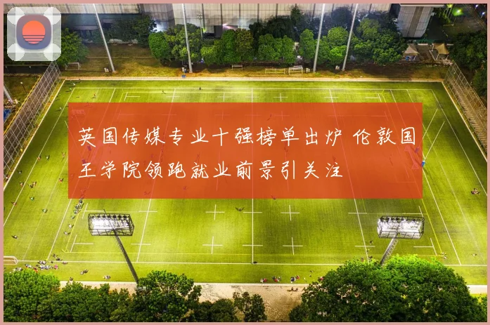英国传媒专业十强榜单出炉 伦敦国王学院领跑就业前景引关注