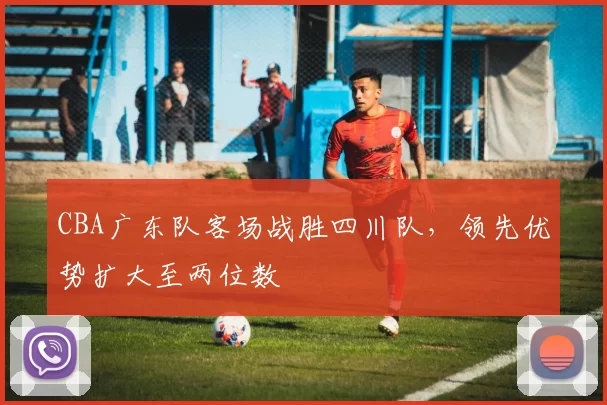 CBA广东队客场战胜四川队，领先优势扩大至两位数