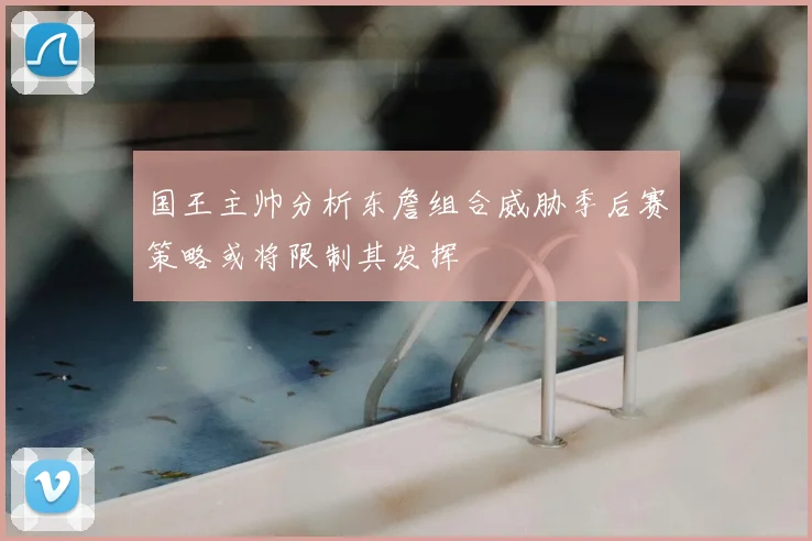 国王主帅分析东詹组合威胁季后赛策略或将限制其发挥