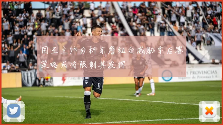 国王主帅分析东詹组合威胁季后赛策略或将限制其发挥