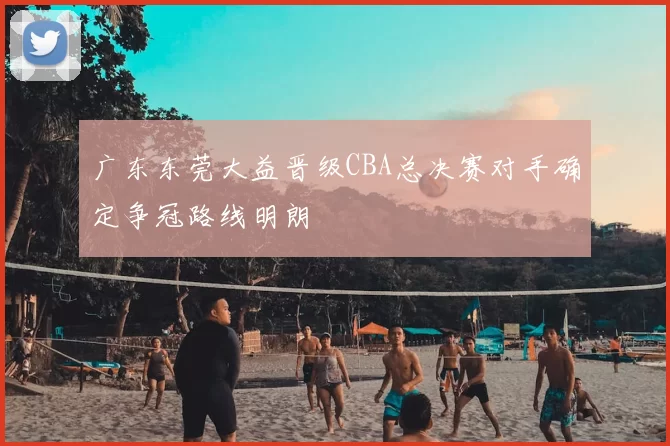 广东东莞大益晋级CBA总决赛对手确定争冠路线明朗