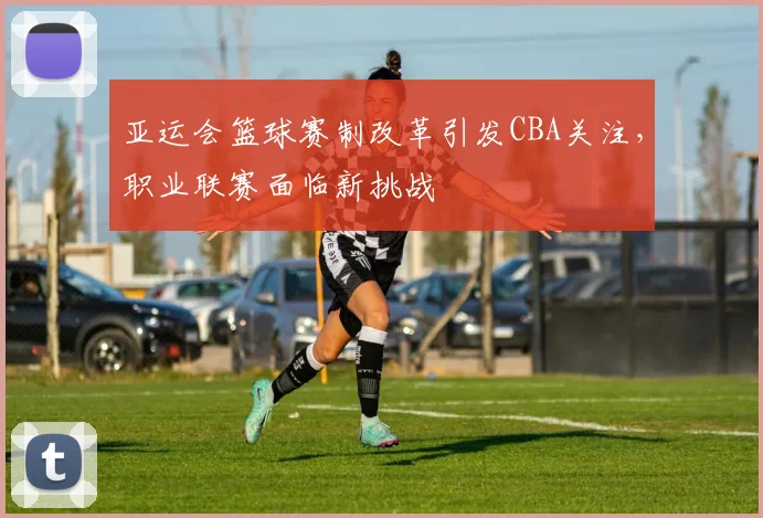 亚运会篮球赛制改革引发CBA关注,职业联赛面临新挑战