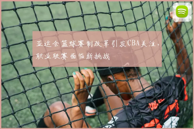 亚运会篮球赛制改革引发CBA关注,职业联赛面临新挑战