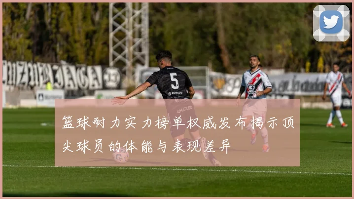 篮球耐力实力榜单权威发布揭示顶尖球员的体能与表现差异