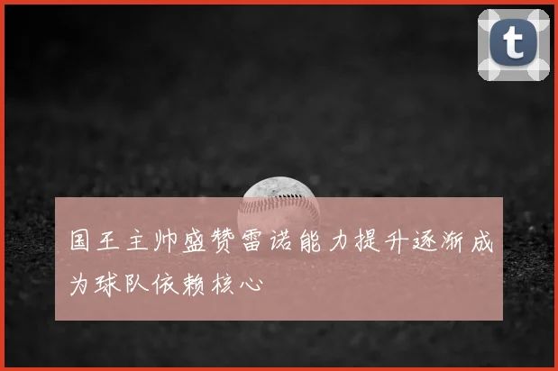 国王主帅盛赞雷诺能力提升逐渐成为球队依赖核心