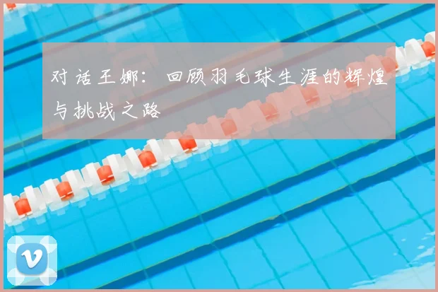 对话王娜：回顾羽毛球生涯的辉煌与挑战之路