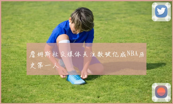 詹姆斯社交媒体关注数破亿成NBA历史第一人