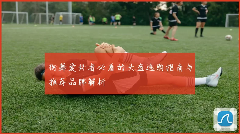 街舞爱好者必看的头盔选购指南与推荐品牌解析