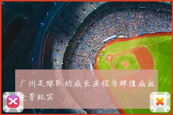 广州足球队的成长历程与辉煌成就全景纪实